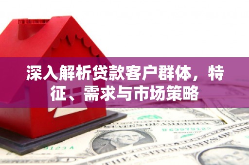 户县深入解析贷款客户群体，特征、需求与市场策略