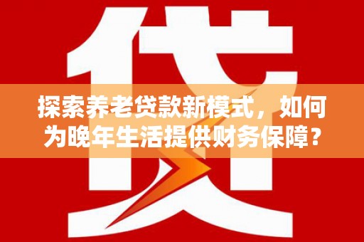 户县探索养老贷款新模式，如何为晚年生活提供财务保障？