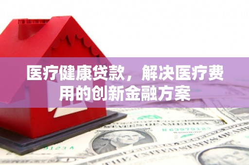 户县医疗健康贷款，解决医疗费用的创新金融方案