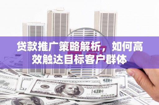 户县贷款推广策略解析，如何高效触达目标客户群体