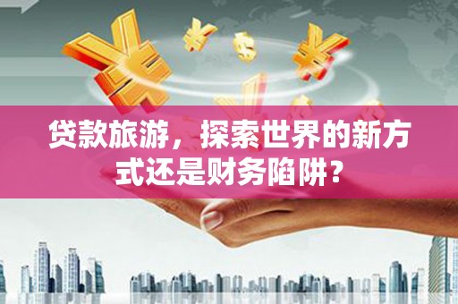 户县贷款旅游，探索世界的新方式还是财务陷阱？